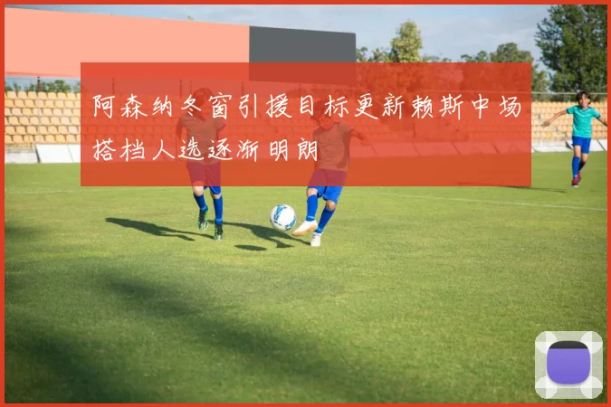 阿森纳冬窗引援目标更新赖斯中场搭档人选逐渐明朗
