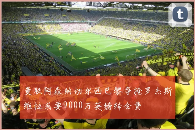 曼联阿森纳切尔西巴黎争抢罗杰斯维拉或要9000万英镑转会费
