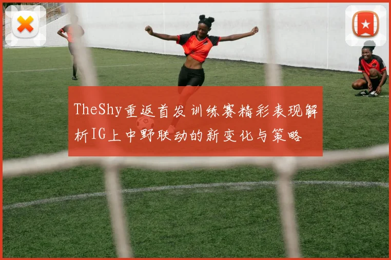 TheShy重返首发训练赛精彩表现解析IG上中野联动的新变化与策略