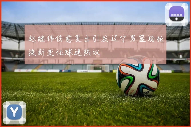 赵继伟伤愈复出引发辽宁男篮场轮换新变化球迷热议