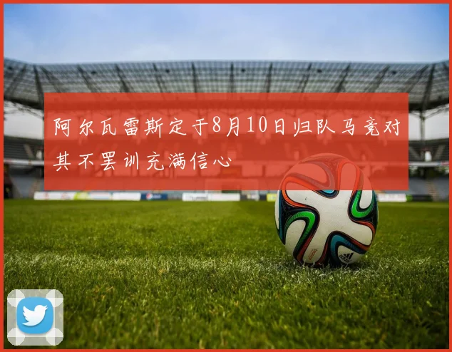 阿尔瓦雷斯定于8月10日归队马竞对其不罢训充满信心