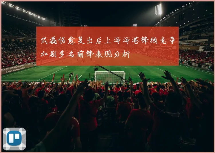 武磊伤愈复出后上海海港锋线竞争加剧多名前锋表现分析