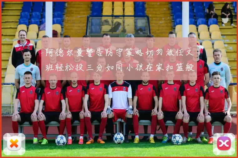 阿德尔曼警告防守策略切勿放任文班轻松投三分如同小孩在家扣篮般轻松
