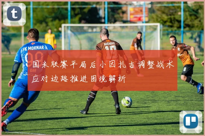 国米联赛平局后小因扎吉调整战术应对边路推进困境解析