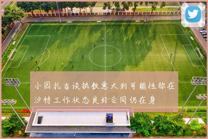 小因扎吉谈执教意大利可能性称在沙特工作状态良好合同仍在身