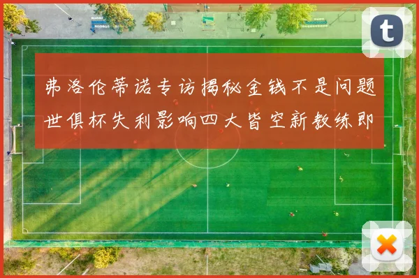 弗洛伦蒂诺专访揭秘金钱不是问题世俱杯失利影响四大皆空新教练即将到来