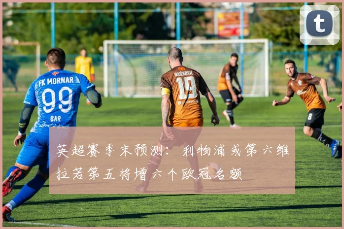 英超赛季末预测：利物浦或第六维拉若第五将增六个欧冠名额