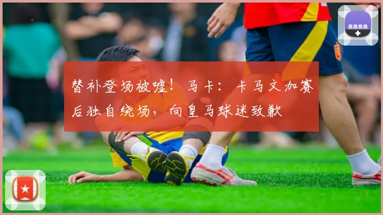 替补登场被嘘！马卡：卡马文加赛后独自绕场，向皇马球迷致歉