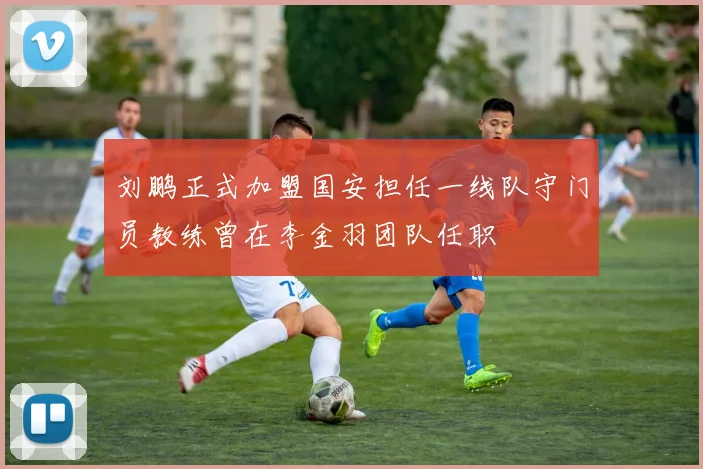 刘鹏正式加盟国安担任一线队守门员教练曾在李金羽团队任职