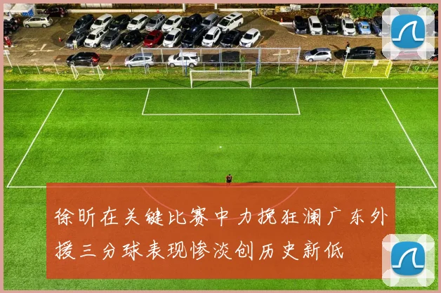 徐昕在关键比赛中力挽狂澜广东外援三分球表现惨淡创历史新低