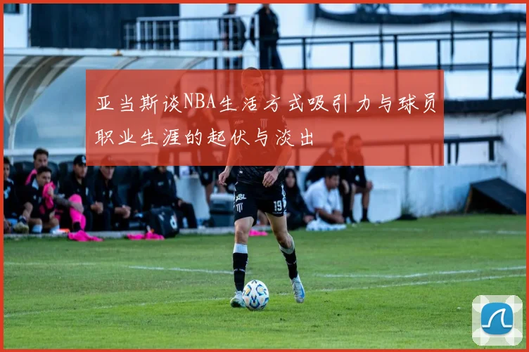 亚当斯谈NBA生活方式吸引力与球员职业生涯的起伏与淡出