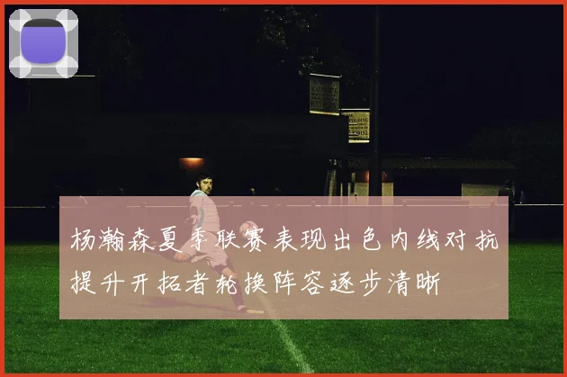 杨瀚森夏季联赛表现出色内线对抗提升开拓者轮换阵容逐步清晰