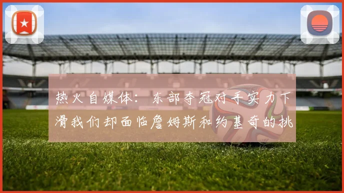 热火自媒体：东部夺冠对手实力下滑我们却面临詹姆斯和约基奇的挑战