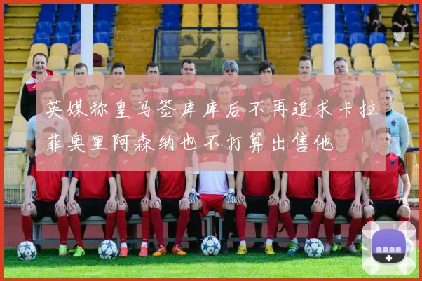 英媒称皇马签库库后不再追求卡拉菲奥里阿森纳也不打算出售他