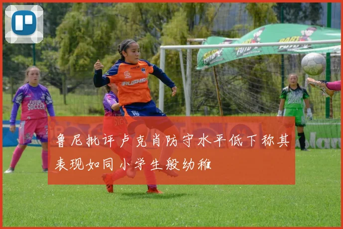 鲁尼批评卢克肖防守水平低下称其表现如同小学生般幼稚