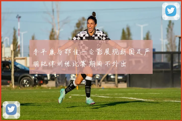 李平康与邵佳一合影展现新国足严明纪律训练比赛期间不外出
