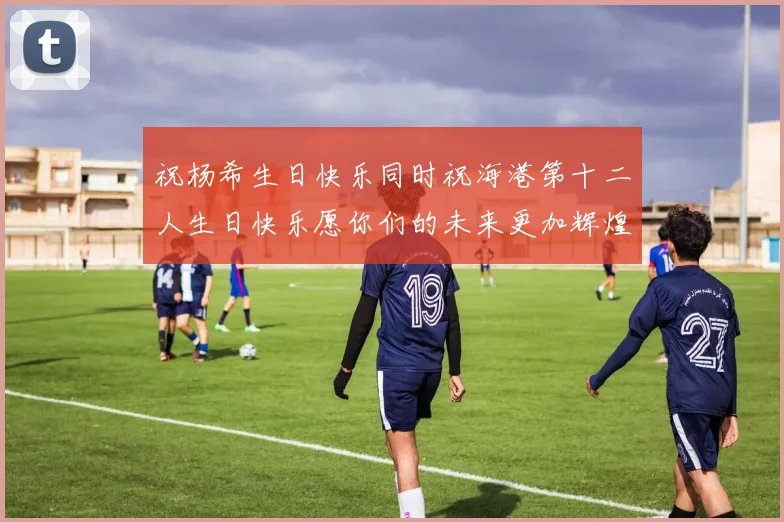 祝杨希生日快乐同时祝海港第十二人生日快乐愿你们的未来更加辉煌绚烂
