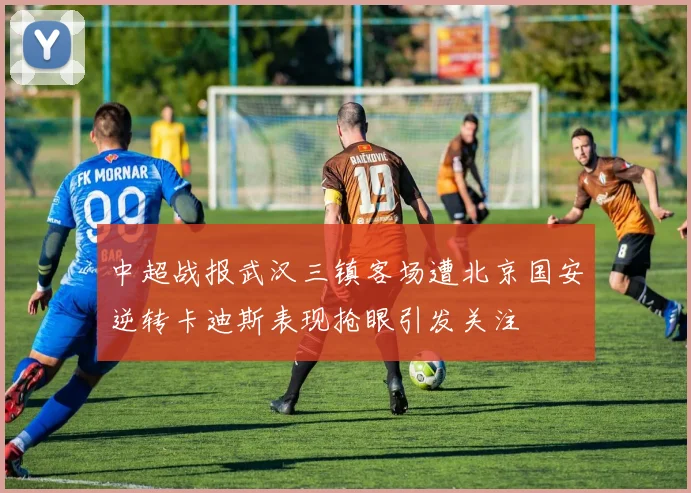中超战报武汉三镇客场遭北京国安逆转卡迪斯表现抢眼引发关注