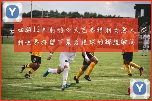 回顾12年前的今天巴洛特利为意大利世界杯留下最后进球的辉煌瞬间