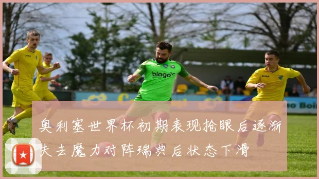 奥利塞世界杯初期表现抢眼后逐渐失去魔力对阵瑞典后状态下滑