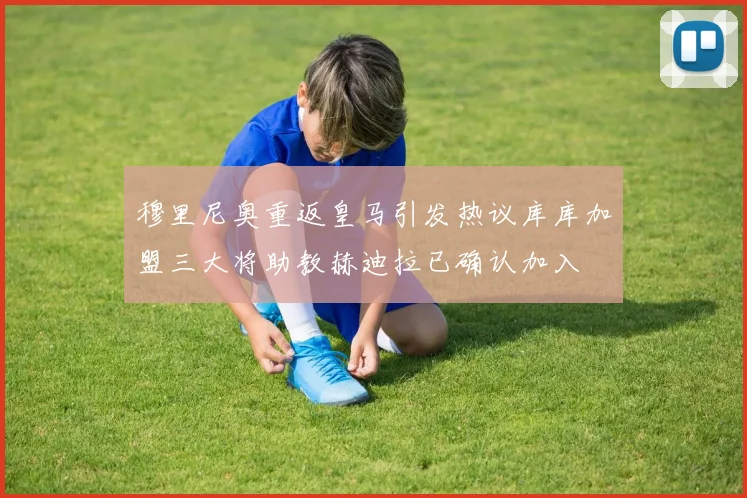 穆里尼奥重返皇马引发热议库库加盟三大将助教赫迪拉已确认加入