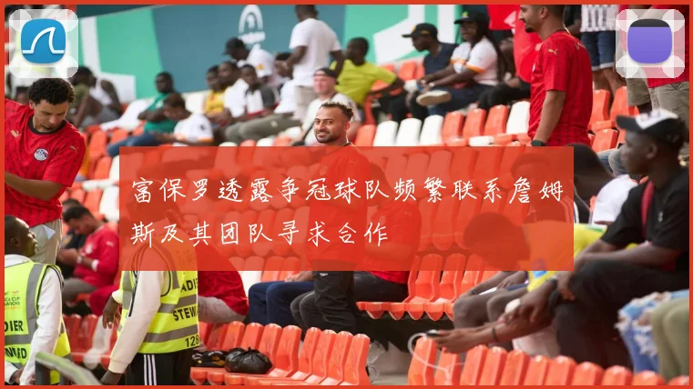 富保罗透露争冠球队频繁联系詹姆斯及其团队寻求合作