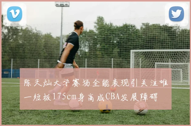陈天灿大学赛场全能表现引关注唯一短板175cm身高成CBA发展障碍