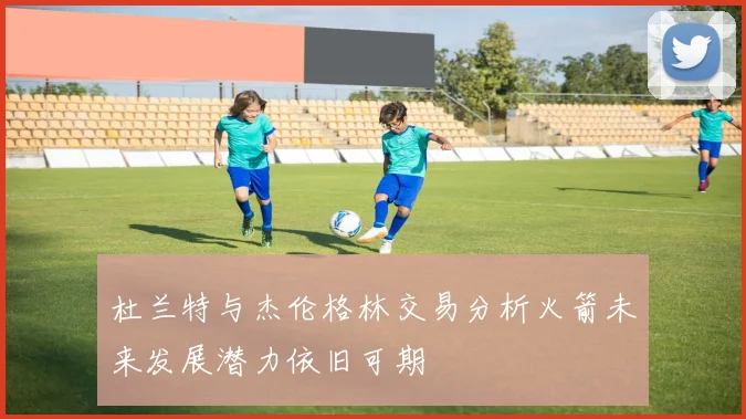 杜兰特与杰伦格林交易分析火箭未来发展潜力依旧可期