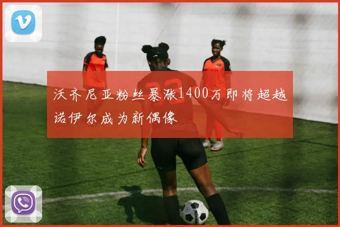 沃齐尼亚粉丝暴涨1400万即将超越诺伊尔成为新偶像