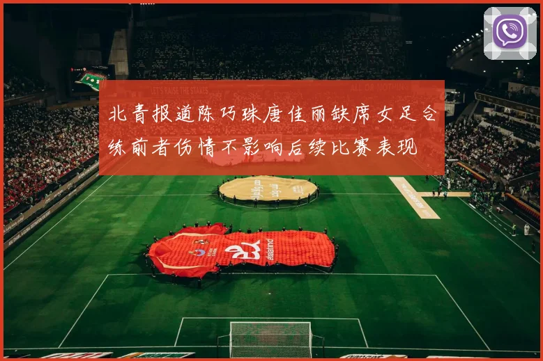 北青报道陈巧珠唐佳丽缺席女足合练前者伤情不影响后续比赛表现