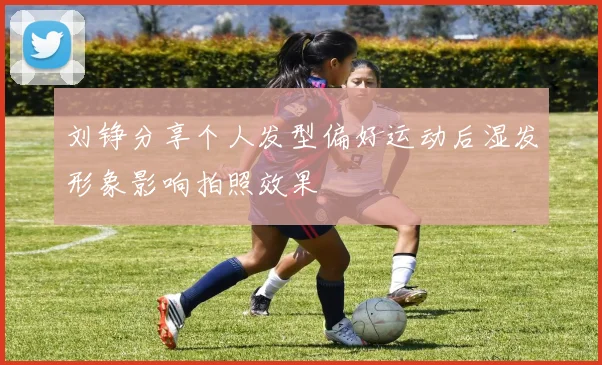 刘铮分享个人发型偏好运动后湿发形象影响拍照效果