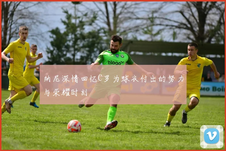纳尼深情回忆C罗为球衣付出的努力与荣耀时刻