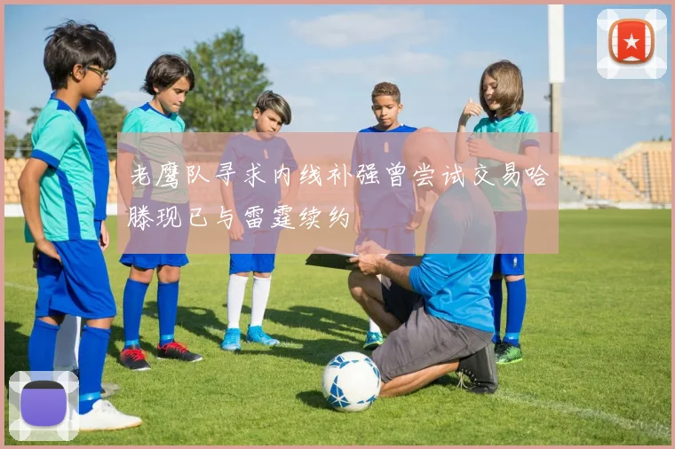 老鹰队寻求内线补强曾尝试交易哈滕现已与雷霆续约