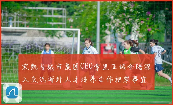 宋凯与城市集团CEO索里亚诺会晤深入交流海外人才培养合作框架事宜