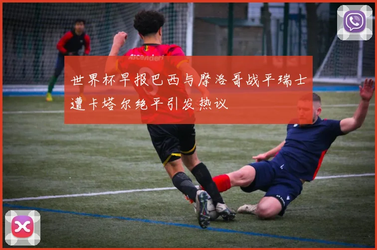 世界杯早报巴西与摩洛哥战平瑞士遭卡塔尔绝平引发热议