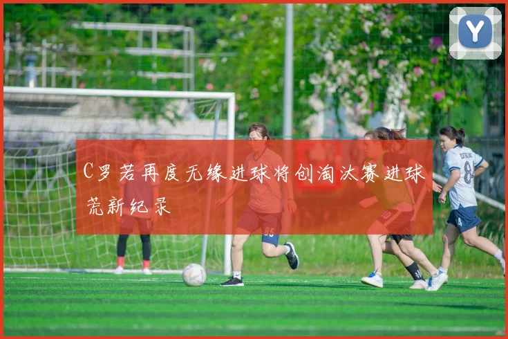 C罗若再度无缘进球将创淘汰赛进球荒新纪录