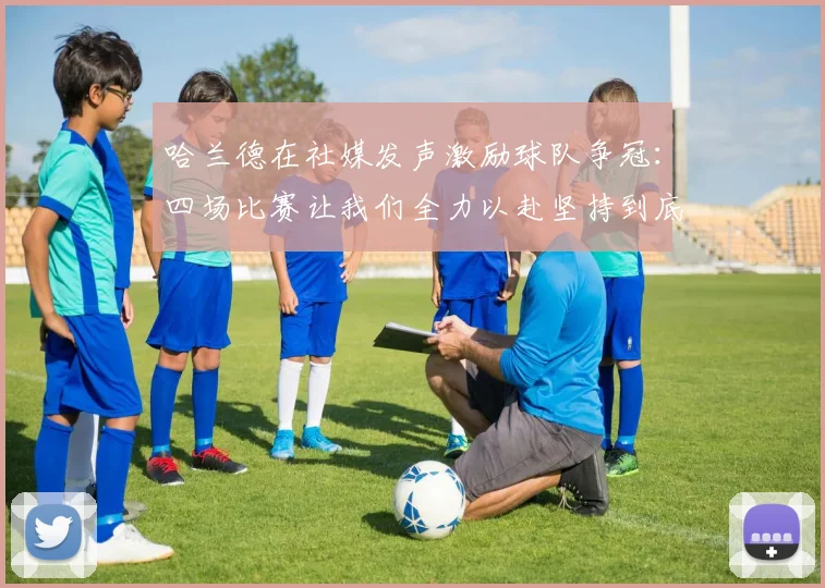 哈兰德在社媒发声激励球队争冠：四场比赛让我们全力以赴坚持到底