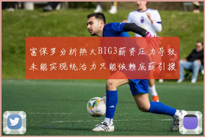 富保罗分析热火BIG3薪资压力导致未能实现统治力只能依赖底薪引援